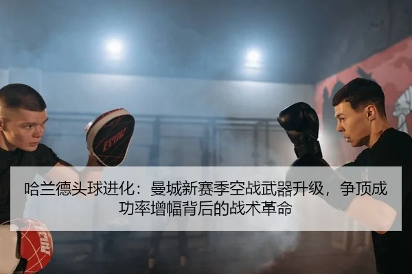 哈兰德头球进化：曼城新赛季空战武器升级，争顶成功率增幅背后的战术革命
